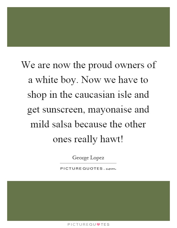 We are now the proud owners of a white boy. Now we have to shop in the caucasian isle and get sunscreen, mayonaise and mild salsa because the other ones really hawt! Picture Quote #1