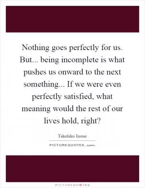 Nothing goes perfectly for us. But... being incomplete is what pushes us onward to the next something... If we were even perfectly satisfied, what meaning would the rest of our lives hold, right? Picture Quote #1