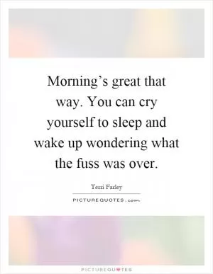 Morning’s great that way. You can cry yourself to sleep and wake up wondering what the fuss was over Picture Quote #1