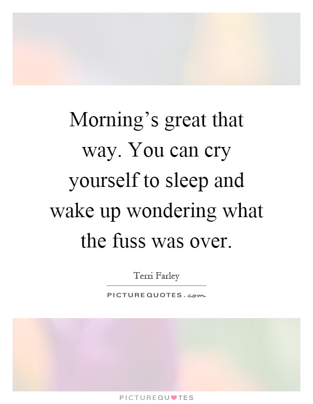 Morning's great that way. You can cry yourself to sleep and wake up wondering what the fuss was over Picture Quote #1