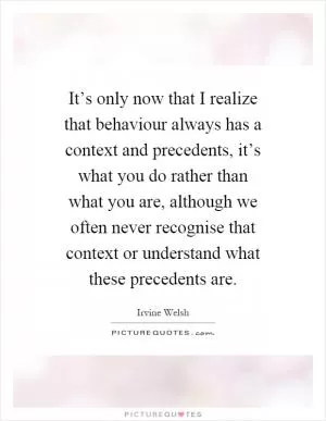 It’s only now that I realize that behaviour always has a context and precedents, it’s what you do rather than what you are, although we often never recognise that context or understand what these precedents are Picture Quote #1