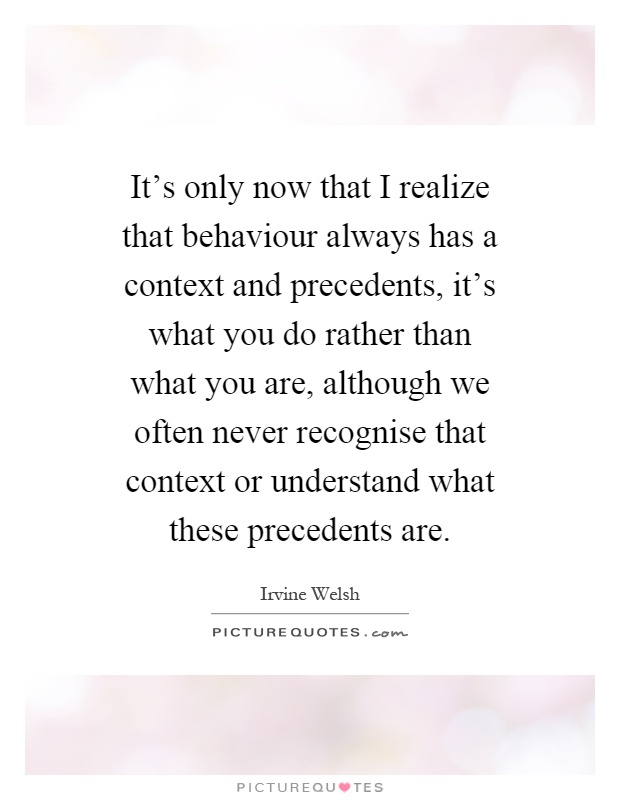 It's only now that I realize that behaviour always has a context and precedents, it's what you do rather than what you are, although we often never recognise that context or understand what these precedents are Picture Quote #1