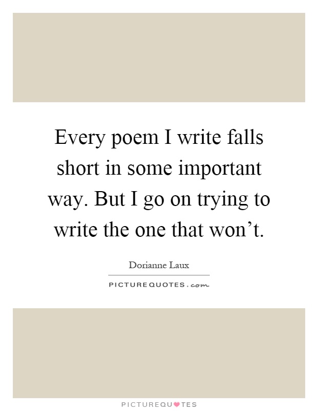 Every poem I write falls short in some important way. But I go on trying to write the one that won't Picture Quote #1