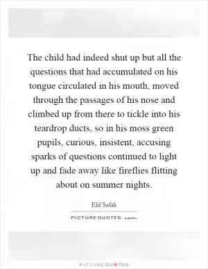 The child had indeed shut up but all the questions that had accumulated on his tongue circulated in his mouth, moved through the passages of his nose and climbed up from there to tickle into his teardrop ducts, so in his moss green pupils, curious, insistent, accusing sparks of questions continued to light up and fade away like fireflies flitting about on summer nights Picture Quote #1