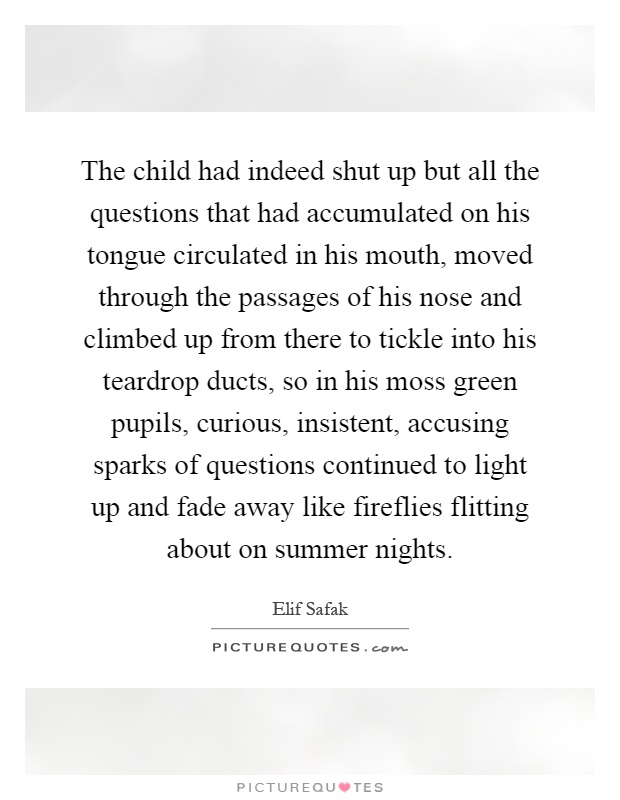 The child had indeed shut up but all the questions that had accumulated on his tongue circulated in his mouth, moved through the passages of his nose and climbed up from there to tickle into his teardrop ducts, so in his moss green pupils, curious, insistent, accusing sparks of questions continued to light up and fade away like fireflies flitting about on summer nights Picture Quote #1