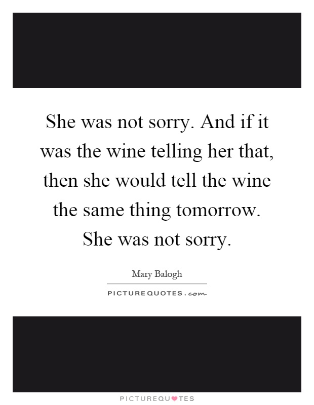She was not sorry. And if it was the wine telling her that, then she would tell the wine the same thing tomorrow. She was not sorry Picture Quote #1