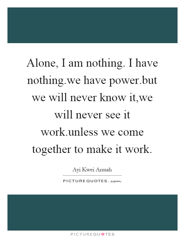 Alone, I am nothing. I have nothing.we have power.but we will never know it,we will never see it work.unless we come together to make it work Picture Quote #1