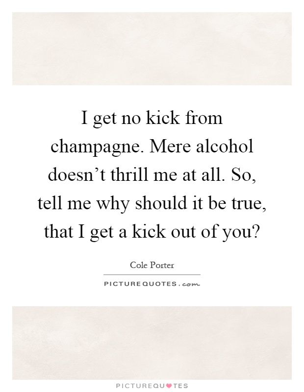 I get no kick from champagne. Mere alcohol doesn't thrill me at all. So, tell me why should it be true, that I get a kick out of you? Picture Quote #1