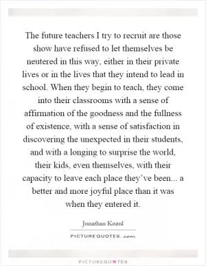 The future teachers I try to recruit are those show have refused to let themselves be neutered in this way, either in their private lives or in the lives that they intend to lead in school. When they begin to teach, they come into their classrooms with a sense of affirmation of the goodness and the fullness of existence, with a sense of satisfaction in discovering the unexpected in their students, and with a longing to surprise the world, their kids, even themselves, with their capacity to leave each place they’ve been... a better and more joyful place than it was when they entered it Picture Quote #1