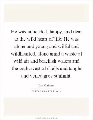 He was unheeded, happy, and near to the wild heart of life. He was alone and young and wilful and wildhearted, alone amid a waste of wild air and brackish waters and the seaharvest of shells and tangle and veiled grey sunlight Picture Quote #1