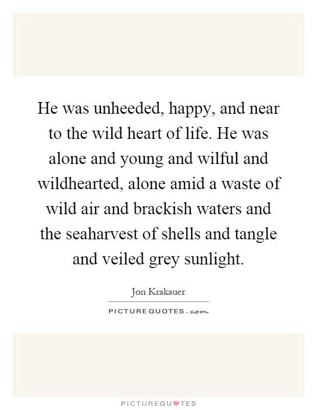 He was unheeded, happy, and near to the wild heart of life. He was alone and young and wilful and wildhearted, alone amid a waste of wild air and brackish waters and the seaharvest of shells and tangle and veiled grey sunlight Picture Quote #1