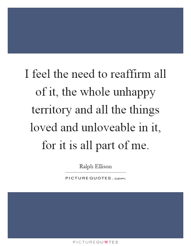 I feel the need to reaffirm all of it, the whole unhappy territory and all the things loved and unloveable in it, for it is all part of me Picture Quote #1