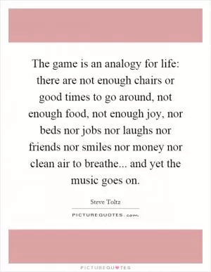 The game is an analogy for life: there are not enough chairs or good times to go around, not enough food, not enough joy, nor beds nor jobs nor laughs nor friends nor smiles nor money nor clean air to breathe... and yet the music goes on Picture Quote #1