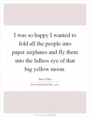 I was so happy I wanted to fold all the people into paper airplanes and fly them into the lidless eye of that big yellow moon Picture Quote #1