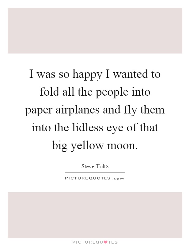 I was so happy I wanted to fold all the people into paper airplanes and fly them into the lidless eye of that big yellow moon Picture Quote #1