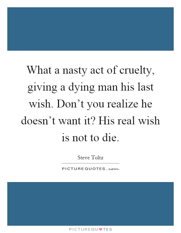 What a nasty act of cruelty, giving a dying man his last wish. Don't you realize he doesn't want it? His real wish is not to die Picture Quote #1