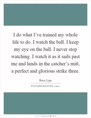 I do what I’ve trained my whole life to do. I watch the ball. I keep my eye on the ball. I never stop watching. I watch it as it sails past me and lands in the catcher’s mitt, a perfect and glorious strike three Picture Quote #1