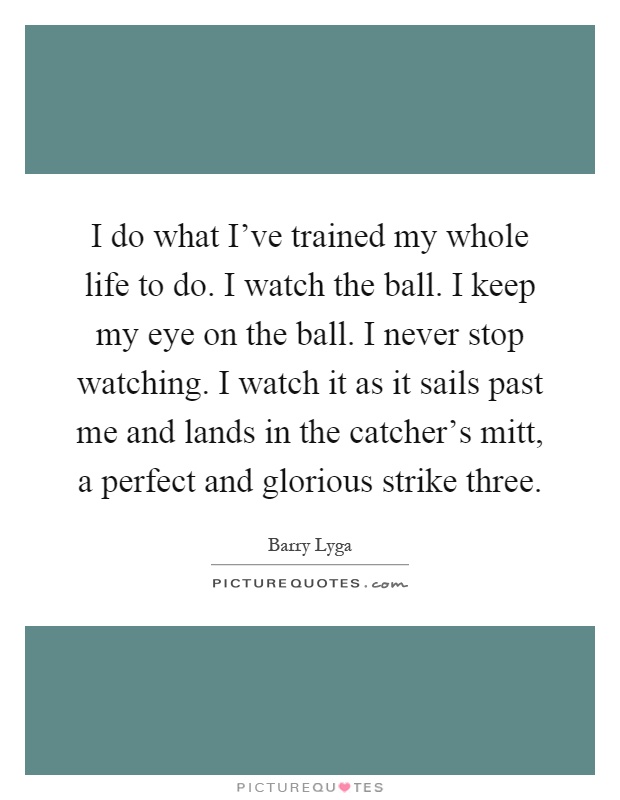 I do what I've trained my whole life to do. I watch the ball. I keep my eye on the ball. I never stop watching. I watch it as it sails past me and lands in the catcher's mitt, a perfect and glorious strike three Picture Quote #1