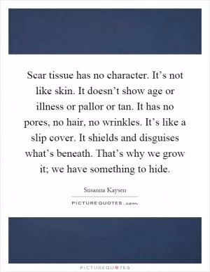 Scar tissue has no character. It’s not like skin. It doesn’t show age or illness or pallor or tan. It has no pores, no hair, no wrinkles. It’s like a slip cover. It shields and disguises what’s beneath. That’s why we grow it; we have something to hide Picture Quote #1