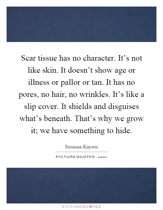 Scar tissue has no character. It's not like skin. It doesn't show age or illness or pallor or tan. It has no pores, no hair, no wrinkles. It's like a slip cover. It shields and disguises what's beneath. That's why we grow it; we have something to hide Picture Quote #1