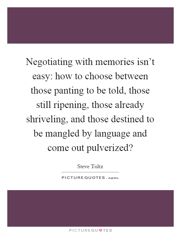 Negotiating with memories isn't easy: how to choose between those panting to be told, those still ripening, those already shriveling, and those destined to be mangled by language and come out pulverized? Picture Quote #1