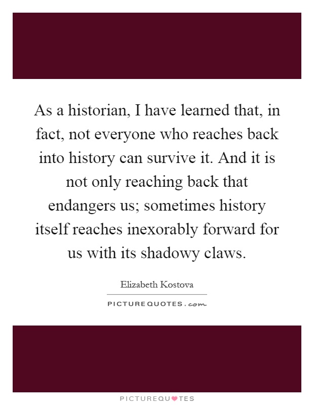 As a historian, I have learned that, in fact, not everyone who reaches back into history can survive it. And it is not only reaching back that endangers us; sometimes history itself reaches inexorably forward for us with its shadowy claws Picture Quote #1