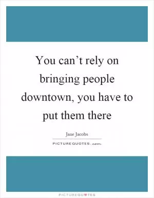 You can’t rely on bringing people downtown, you have to put them there Picture Quote #1