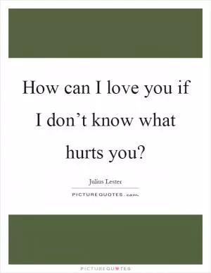 How can I love you if I don’t know what hurts you? Picture Quote #1