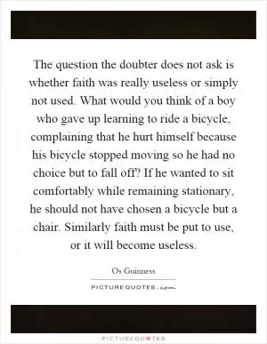 The question the doubter does not ask is whether faith was really useless or simply not used. What would you think of a boy who gave up learning to ride a bicycle, complaining that he hurt himself because his bicycle stopped moving so he had no choice but to fall off? If he wanted to sit comfortably while remaining stationary, he should not have chosen a bicycle but a chair. Similarly faith must be put to use, or it will become useless Picture Quote #1