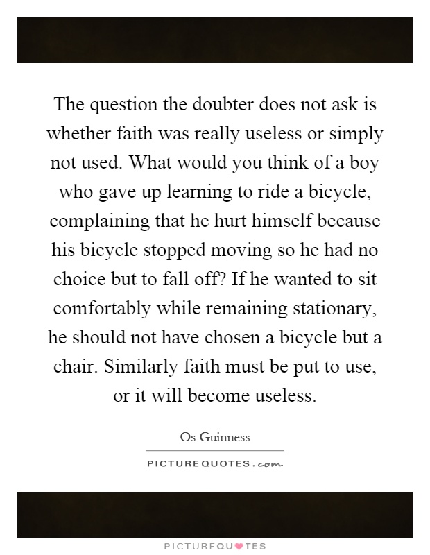 The question the doubter does not ask is whether faith was really useless or simply not used. What would you think of a boy who gave up learning to ride a bicycle, complaining that he hurt himself because his bicycle stopped moving so he had no choice but to fall off? If he wanted to sit comfortably while remaining stationary, he should not have chosen a bicycle but a chair. Similarly faith must be put to use, or it will become useless Picture Quote #1