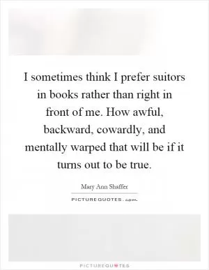 I sometimes think I prefer suitors in books rather than right in front of me. How awful, backward, cowardly, and mentally warped that will be if it turns out to be true Picture Quote #1