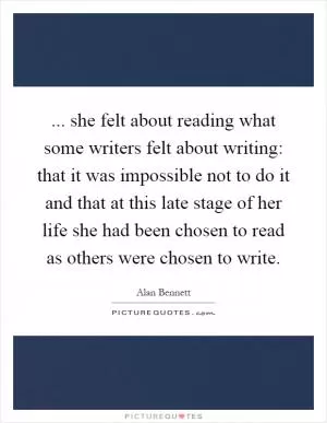 ... she felt about reading what some writers felt about writing: that it was impossible not to do it and that at this late stage of her life she had been chosen to read as others were chosen to write Picture Quote #1