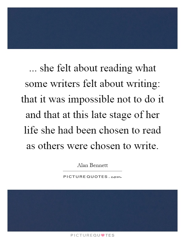 ... she felt about reading what some writers felt about writing: that it was impossible not to do it and that at this late stage of her life she had been chosen to read as others were chosen to write Picture Quote #1