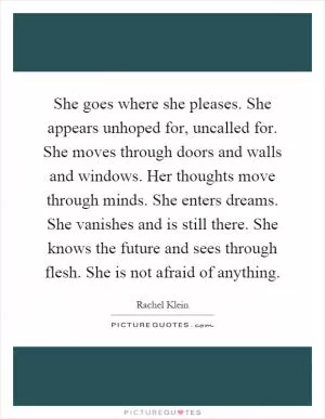 She goes where she pleases. She appears unhoped for, uncalled for. She moves through doors and walls and windows. Her thoughts move through minds. She enters dreams. She vanishes and is still there. She knows the future and sees through flesh. She is not afraid of anything Picture Quote #1
