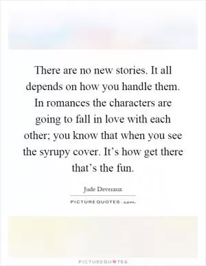 There are no new stories. It all depends on how you handle them. In romances the characters are going to fall in love with each other; you know that when you see the syrupy cover. It’s how get there that’s the fun Picture Quote #1