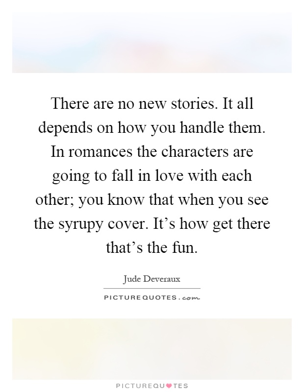 There are no new stories. It all depends on how you handle them. In romances the characters are going to fall in love with each other; you know that when you see the syrupy cover. It's how get there that's the fun Picture Quote #1