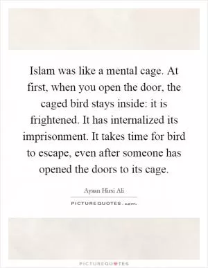 Islam was like a mental cage. At first, when you open the door, the caged bird stays inside: it is frightened. It has internalized its imprisonment. It takes time for bird to escape, even after someone has opened the doors to its cage Picture Quote #1