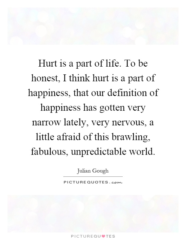 Hurt is a part of life. To be honest, I think hurt is a part of happiness, that our definition of happiness has gotten very narrow lately, very nervous, a little afraid of this brawling, fabulous, unpredictable world Picture Quote #1