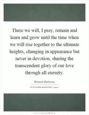 There we will, I pray, remain and learn and grow until the time when we will rise together to the ultimate heights, changing in appearance but never in devotion, sharing the transcendent glory of our love through all eternity Picture Quote #1
