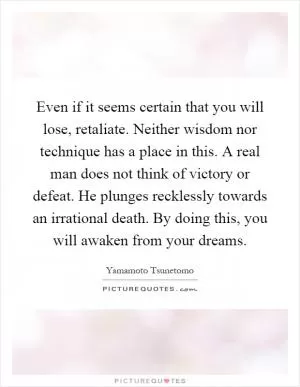 Even if it seems certain that you will lose, retaliate. Neither wisdom nor technique has a place in this. A real man does not think of victory or defeat. He plunges recklessly towards an irrational death. By doing this, you will awaken from your dreams Picture Quote #1