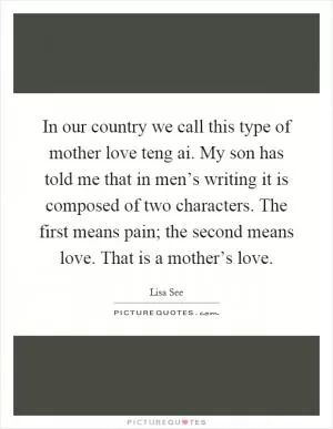 In our country we call this type of mother love teng ai. My son has told me that in men’s writing it is composed of two characters. The first means pain; the second means love. That is a mother’s love Picture Quote #1