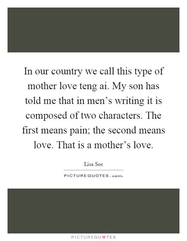 In our country we call this type of mother love teng ai. My son has told me that in men's writing it is composed of two characters. The first means pain; the second means love. That is a mother's love Picture Quote #1