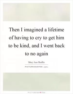 Then I imagined a lifetime of having to cry to get him to be kind, and I went back to no again Picture Quote #1