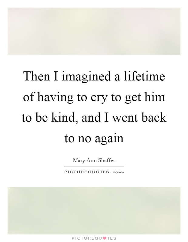 Then I imagined a lifetime of having to cry to get him to be kind, and I went back to no again Picture Quote #1