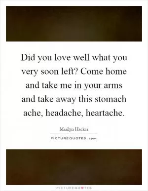 Did you love well what you very soon left? Come home and take me in your arms and take away this stomach ache, headache, heartache Picture Quote #1