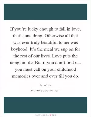 If you’re lucky enough to fall in love, that’s one thing. Otherwise all that was ever truly beautiful to me was boyhood. It’s the meal we sup on for the rest of our lives. Love puts the icing on life. But if you don’t find it... you must call on your childhood memories over and over till you do Picture Quote #1