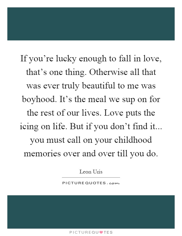 If you're lucky enough to fall in love, that's one thing. Otherwise all that was ever truly beautiful to me was boyhood. It's the meal we sup on for the rest of our lives. Love puts the icing on life. But if you don't find it... you must call on your childhood memories over and over till you do Picture Quote #1