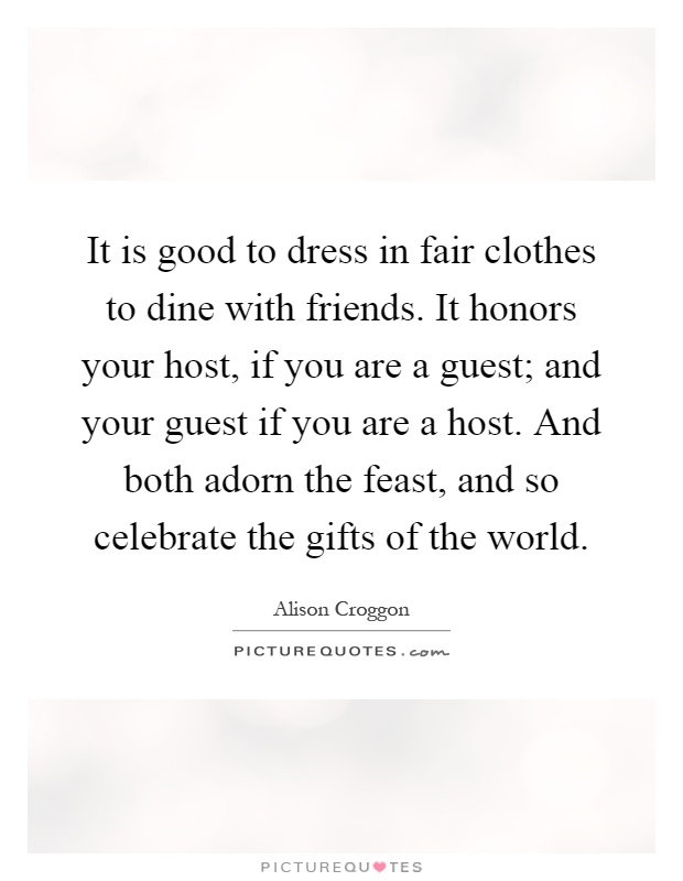 It is good to dress in fair clothes to dine with friends. It honors your host, if you are a guest; and your guest if you are a host. And both adorn the feast, and so celebrate the gifts of the world Picture Quote #1