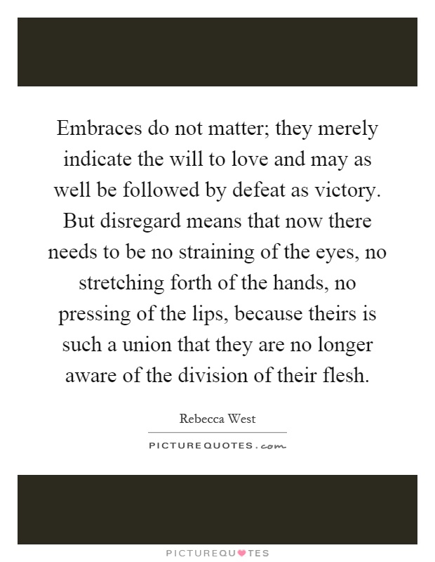 Embraces do not matter; they merely indicate the will to love and may as well be followed by defeat as victory. But disregard means that now there needs to be no straining of the eyes, no stretching forth of the hands, no pressing of the lips, because theirs is such a union that they are no longer aware of the division of their flesh Picture Quote #1