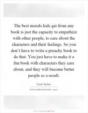 The best morals kids get from any book is just the capacity to empathize with other people, to care about the characters and their feelings. So you don’t have to write a preachy book to do that. You just have to make it a fun book with characters they care about, and they will become better people as a result Picture Quote #1